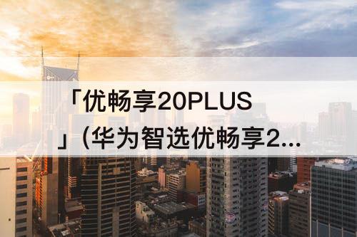 「优畅享20PLUS」(华为智选优畅享20plus怎么样)