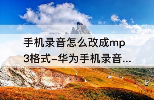 手机录音怎么改成mp3格式-华为手机录音怎么改成mp3格式