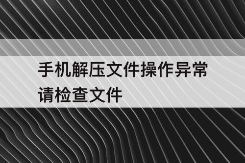 手机解压文件操作异常请检查文件