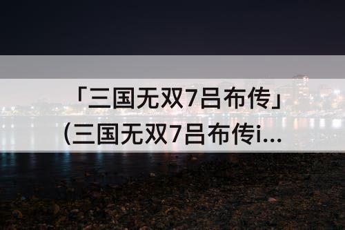 「三国无双7吕布传」(三国无双7吕布传if剧情常山之战)