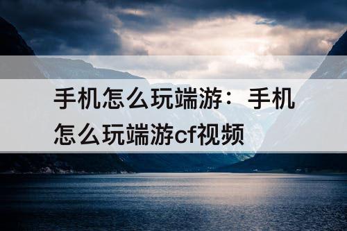 手机怎么玩端游：手机怎么玩端游cf视频