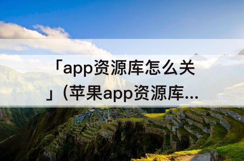 「app资源库怎么关」(苹果app资源库怎么关闭显示)