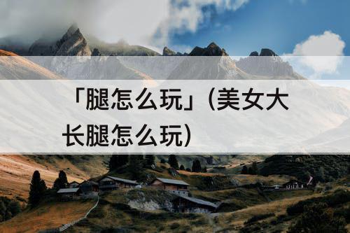 「腿怎么玩」(美女大长腿怎么玩)