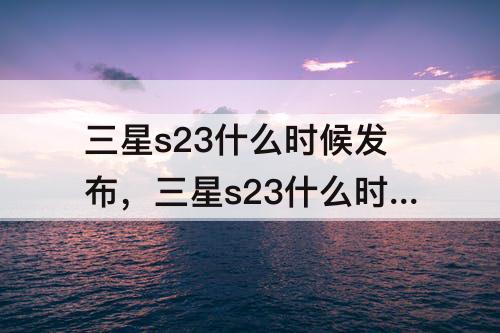 三星s23什么时候发布，三星s23什么时候发布国行