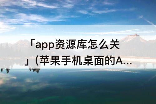「app资源库怎么关」(苹果手机桌面的APP资源库怎么关闭)