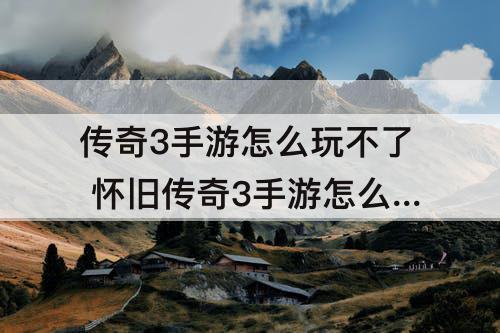 传奇3手游怎么玩不了 怀旧传奇3手游怎么玩不了