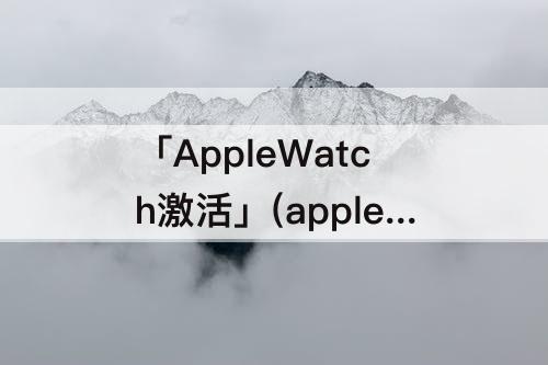 「AppleWatch激活」(applewatch激活锁破解)