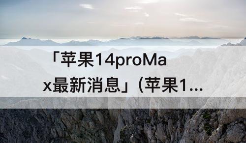 「苹果14proMax最新消息」(苹果14promax最新消息8十2T)