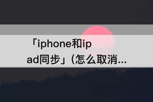 「iphone和ipad同步」(怎么取消iphone和ipad同步)