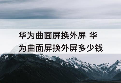 华为曲面屏换外屏 华为曲面屏换外屏多少钱