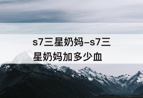 s7三星奶妈-s7三星奶妈加多少血
