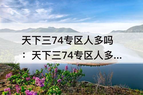 天下三74专区人多吗：天下三74专区人多吗2021年