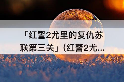 「红警2尤里的复仇苏联第三关」(红警2尤里的复仇苏联第三关攻略)