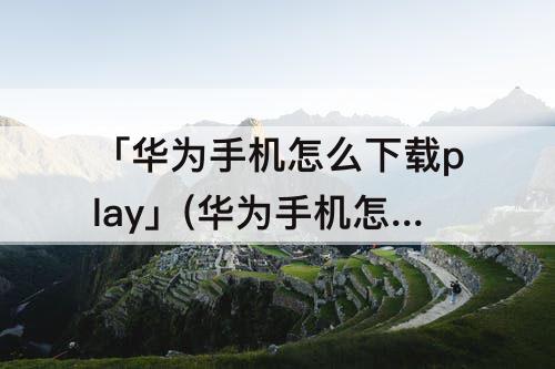 「华为手机怎么下载play」(华为手机怎么下载playstation)