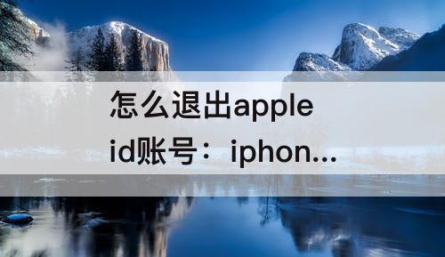 怎么退出apple id账号：iphone怎么退出apple id账号