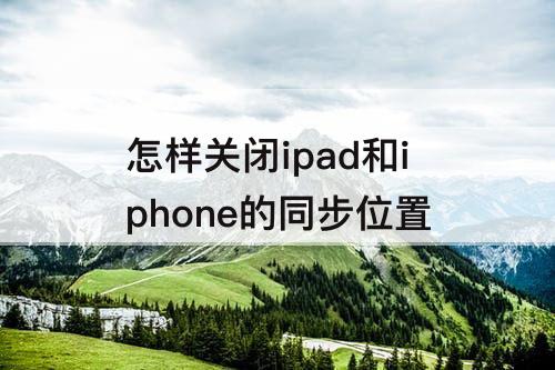 怎样关闭ipad和iphone的同步位置