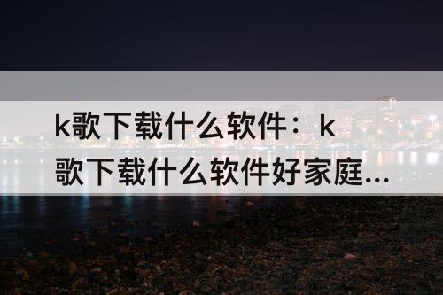k歌下载什么软件：k歌下载什么软件好家庭影院