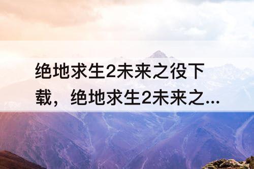 绝地求生2未来之役下载，绝地求生2未来之役下载安装