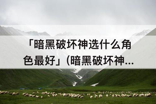 「暗黑破坏神选什么角色最好」(暗黑破坏神选什么角色最好用)