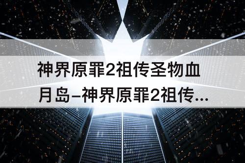 神界原罪2祖传圣物血月岛-神界原罪2祖传圣物血月岛之刃