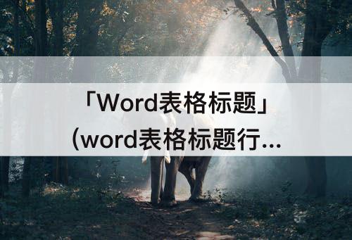 「Word表格标题」(word表格标题行重复不显示)
