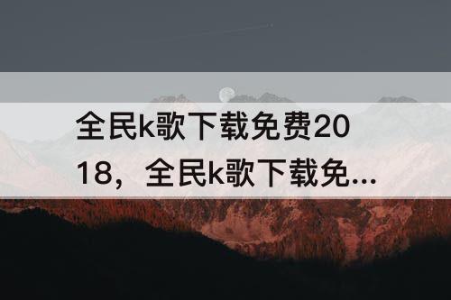 全民k歌下载免费2018，全民k歌下载免费2018版本