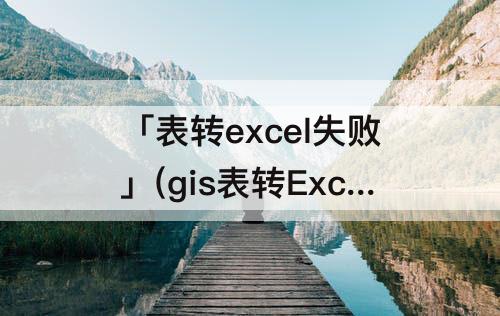 「表转excel失败」(gis表转Excel失败)