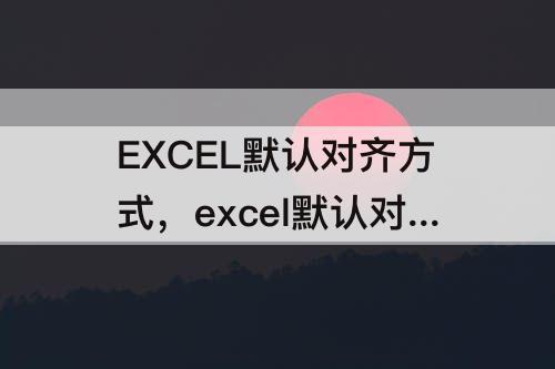 EXCEL默认对齐方式，excel默认对齐方式有几种