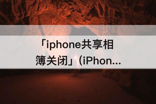 「iphone共享相簿关闭」(iPhone共享相簿关闭照片还会在吗)