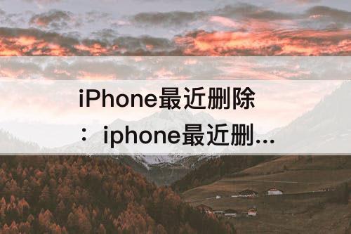 iPhone最近删除：iphone最近删除太多删不掉