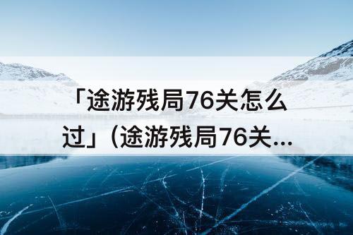 「途游残局76关怎么过」(途游残局76关怎么过1077)