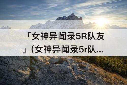 「女神异闻录5R队友」(女神异闻录5r队友改技能)