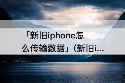 「新旧iphone怎么传输数据」(新旧iphone怎么传输数据不了)