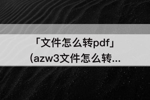 「文件怎么转pdf」(azw3文件怎么转PDF免费软件)