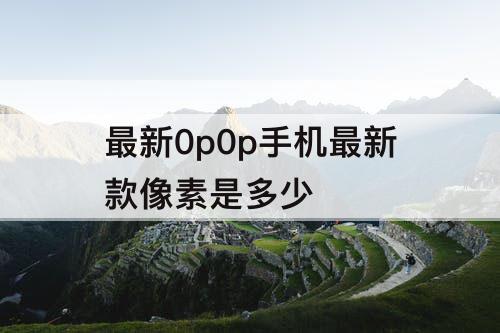 最新0p0p手机最新款像素是多少