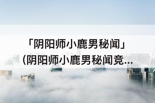 「阴阳师小鹿男秘闻」(阴阳师小鹿男秘闻竞速)