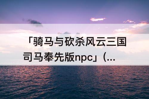 「骑马与砍杀风云三国司马奉先版npc」(骑马与砍杀风云三国司马奉先版npc不吵架组合)