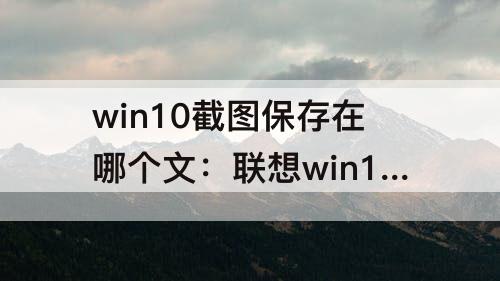 win10截图保存在哪个文：联想win10截图保存在哪个文件夹
