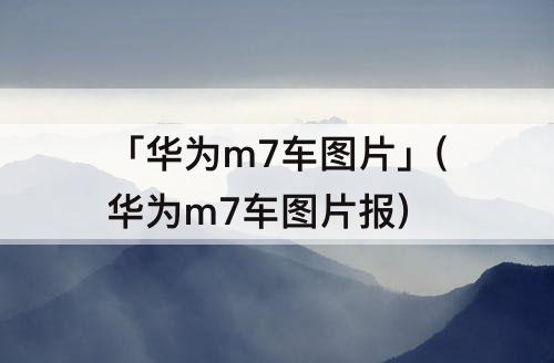 「华为m7车图片」(华为m7车图片报)