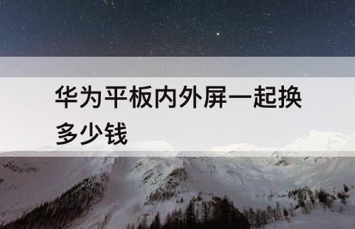 华为平板内外屏一起换多少钱