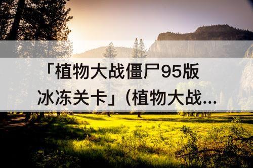 「植物大战僵尸95版冰冻关卡」(植物大战僵尸95版冰冻关卡为什么莫名其妙的就失败了)
