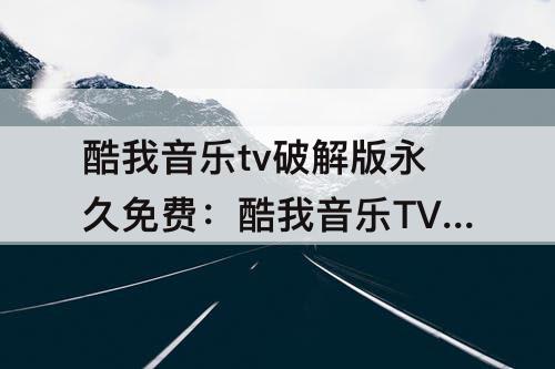 酷我音乐tv破解版永久免费：酷我音乐TV破解版永久免费2023