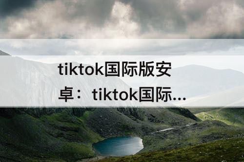 tiktok国际版安卓：tiktok国际版安卓破解版下载
