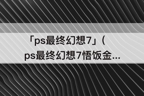 「ps最终幻想7」(ps最终幻想7悟饭金手指)