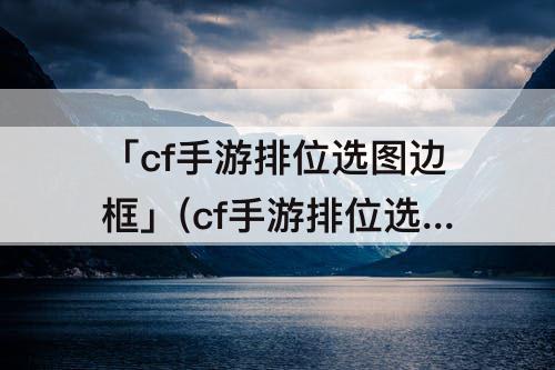 「cf手游排位选图边框」(cf手游排位选图边框怎么设置)