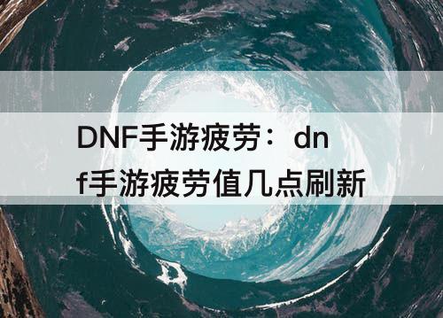DNF手游疲劳：dnf手游疲劳值几点刷新