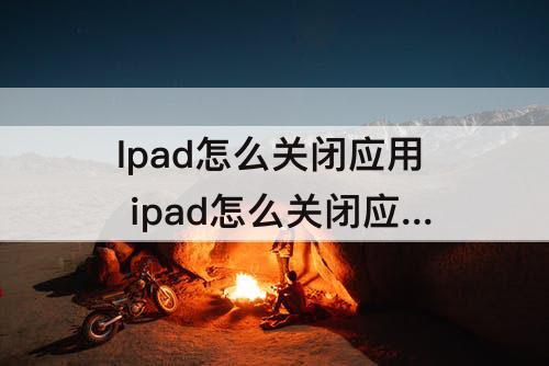 Ipad怎么关闭应用 ipad怎么关闭应用自启动