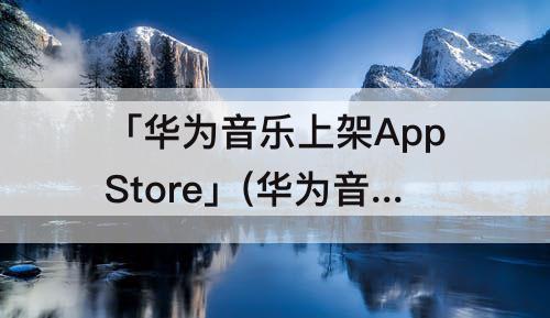 「华为音乐上架AppStore」(华为音乐上架AppStore:支持点歌互动)