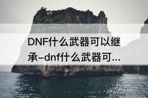DNF什么武器可以继承-dnf什么武器可以继承100史诗