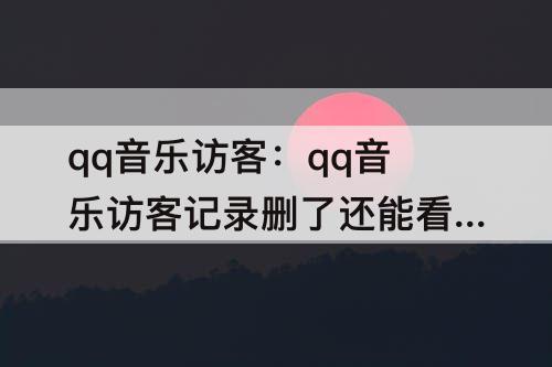 qq音乐访客：qq音乐访客记录删了还能看到吗